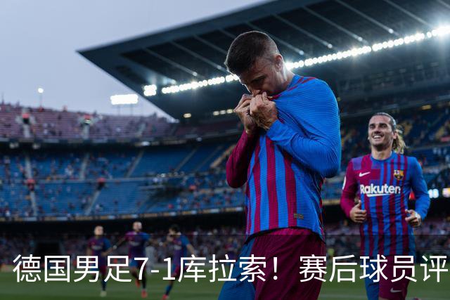 德国男足7-1库拉索！赛后球员评分：2人封神，3人及格，1人太拉胯