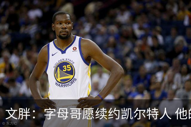文胖：字母哥愿续约凯尔特人 他的经纪人参与交易让绿军感到不安